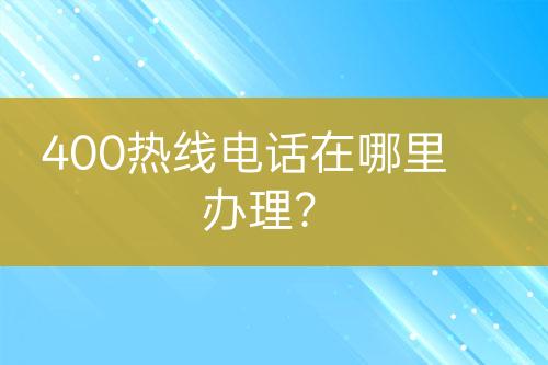 400热线电话在哪里办理？