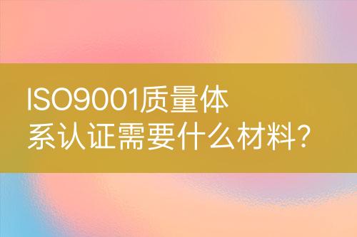 ISO9001质量体系认证需要什么材料？