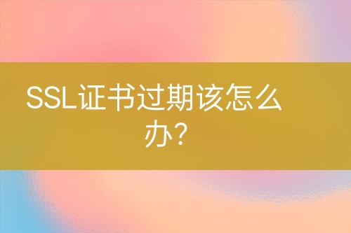 SSL证书过期该怎么办？