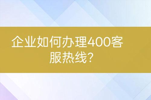 企业如何办理400客服热线？