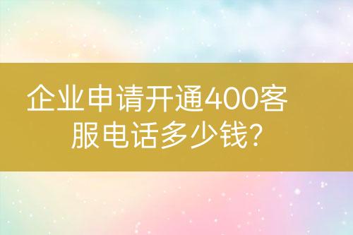 企业申请开通400客服电话多少钱？