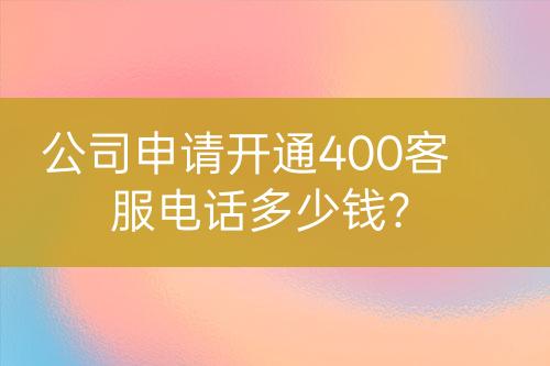 公司申请开通400客服电话多少钱？
