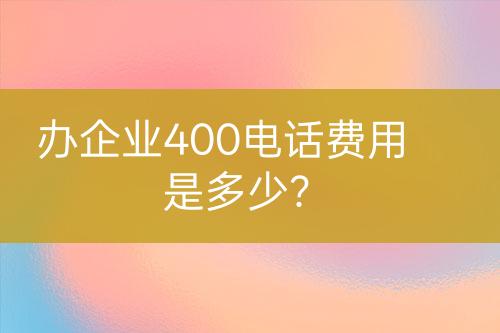 办企业400电话费用是多少？