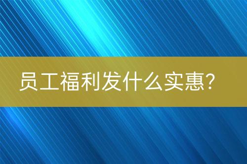 员工福利发什么实惠？-亿权益官方博客-官方资讯-山东亿梦网络科技有限公司