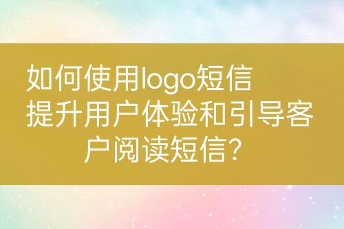 如何使用logo短信提升用户体验和引导客户阅读短信？