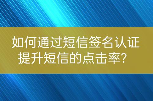 如何通过短信签名认证提升短信的点击率？