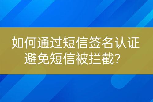 如何通过短信签名认证避免短信被拦截？