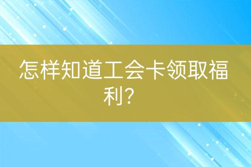 怎样知道工会卡领取福利？