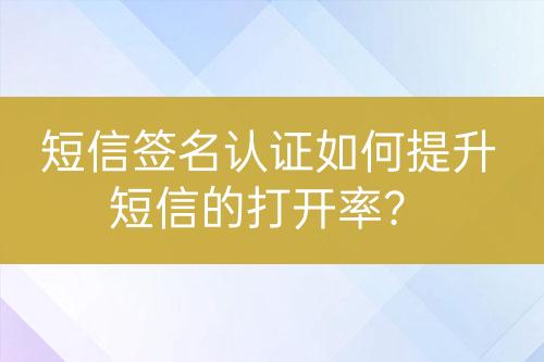 短信签名认证如何提升短信的打开率？